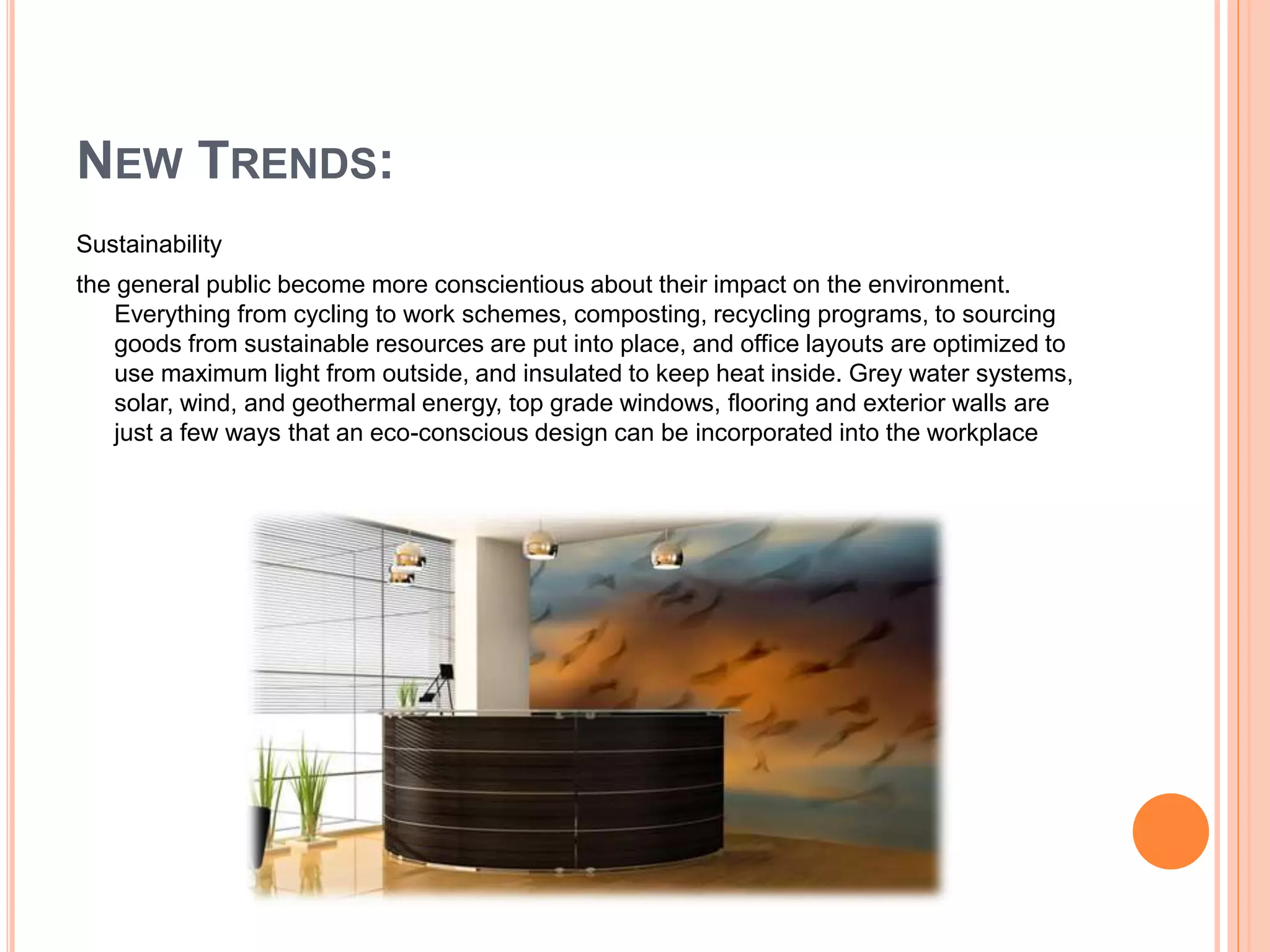 NEW TRENDS:
Sustainability
the general public become more conscientious about their impact on the environment.
Everything from cycling to work schemes, composting, recycling programs, to sourcing
goods from sustainable resources are put into place, and office layouts are optimized to
use maximum light from outside, and insulated to keep heat inside. Grey water systems,
solar, wind, and geothermal energy, top grade windows, flooring and exterior walls are
just a few ways that an eco-conscious design can be incorporated into the workplace
 