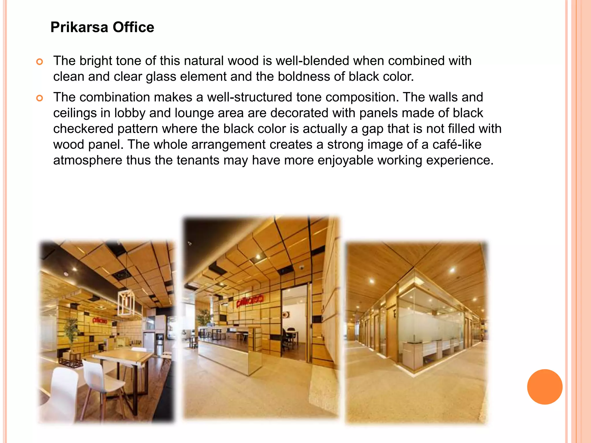  The bright tone of this natural wood is well-blended when combined with
clean and clear glass element and the boldness of black color.
 The combination makes a well-structured tone composition. The walls and
ceilings in lobby and lounge area are decorated with panels made of black
checkered pattern where the black color is actually a gap that is not filled with
wood panel. The whole arrangement creates a strong image of a café-like
atmosphere thus the tenants may have more enjoyable working experience.
Prikarsa Office
 
