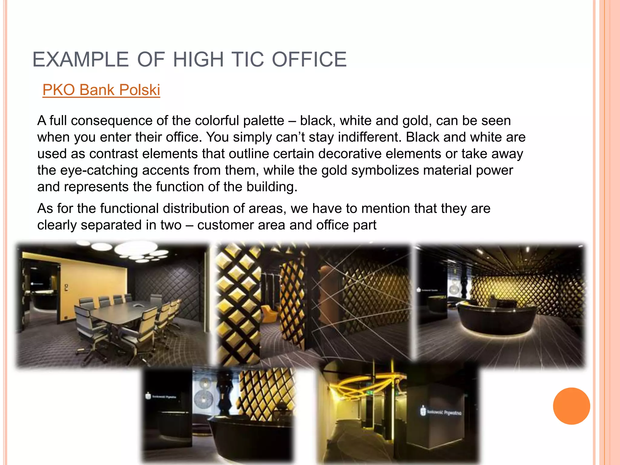 A full consequence of the colorful palette – black, white and gold, can be seen
when you enter their office. You simply can’t stay indifferent. Black and white are
used as contrast elements that outline certain decorative elements or take away
the eye-catching accents from them, while the gold symbolizes material power
and represents the function of the building.
As for the functional distribution of areas, we have to mention that they are
clearly separated in two – customer area and office part
EXAMPLE OF HIGH TIC OFFICE
PKO Bank Polski
 