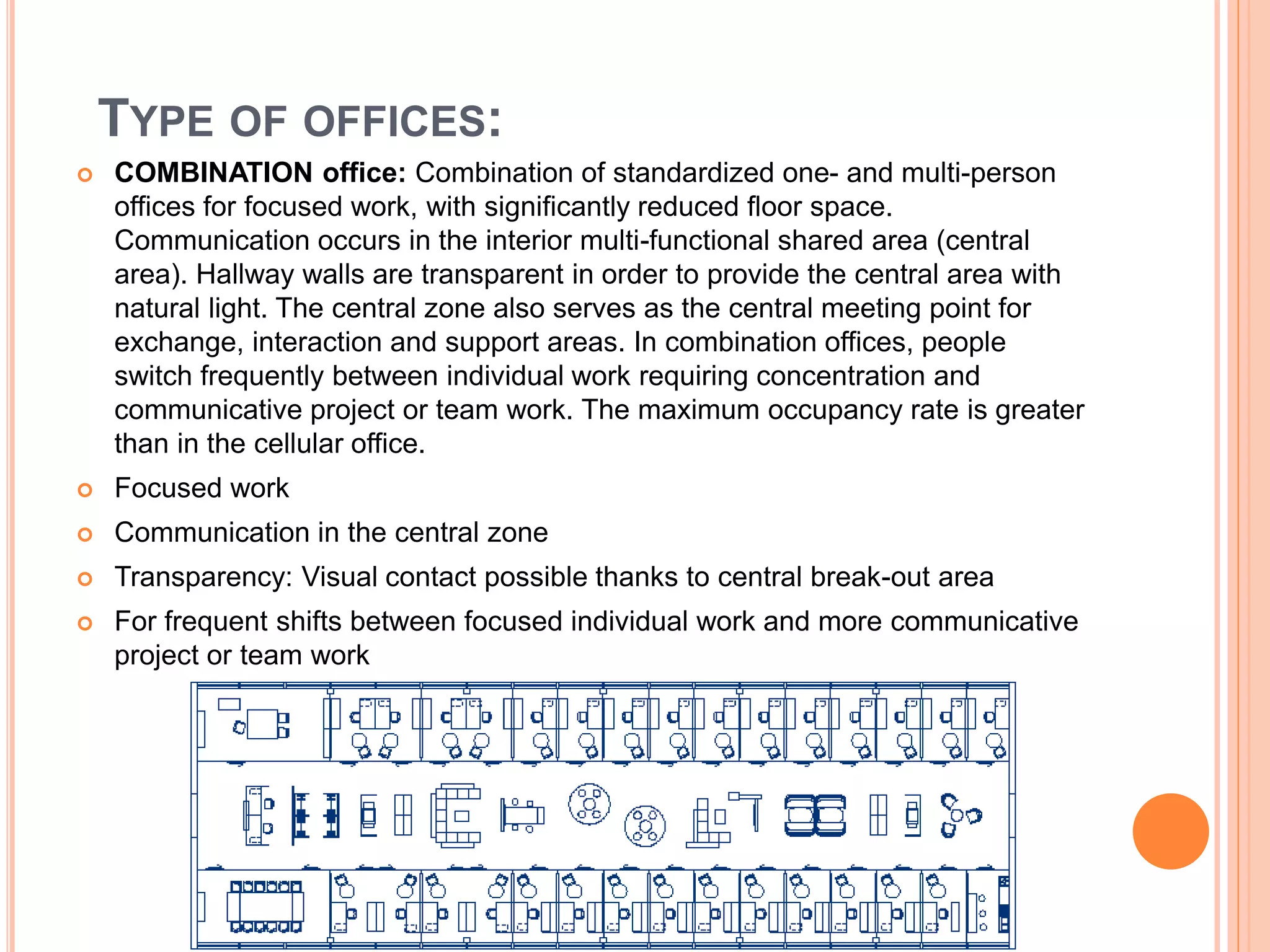  COMBINATION office: Combination of standardized one- and multi-person
offices for focused work, with significantly reduced floor space.
Communication occurs in the interior multi-functional shared area (central
area). Hallway walls are transparent in order to provide the central area with
natural light. The central zone also serves as the central meeting point for
exchange, interaction and support areas. In combination offices, people
switch frequently between individual work requiring concentration and
communicative project or team work. The maximum occupancy rate is greater
than in the cellular office.
 Focused work
 Communication in the central zone
 Transparency: Visual contact possible thanks to central break-out area
 For frequent shifts between focused individual work and more communicative
project or team work
TYPE OF OFFICES:
 