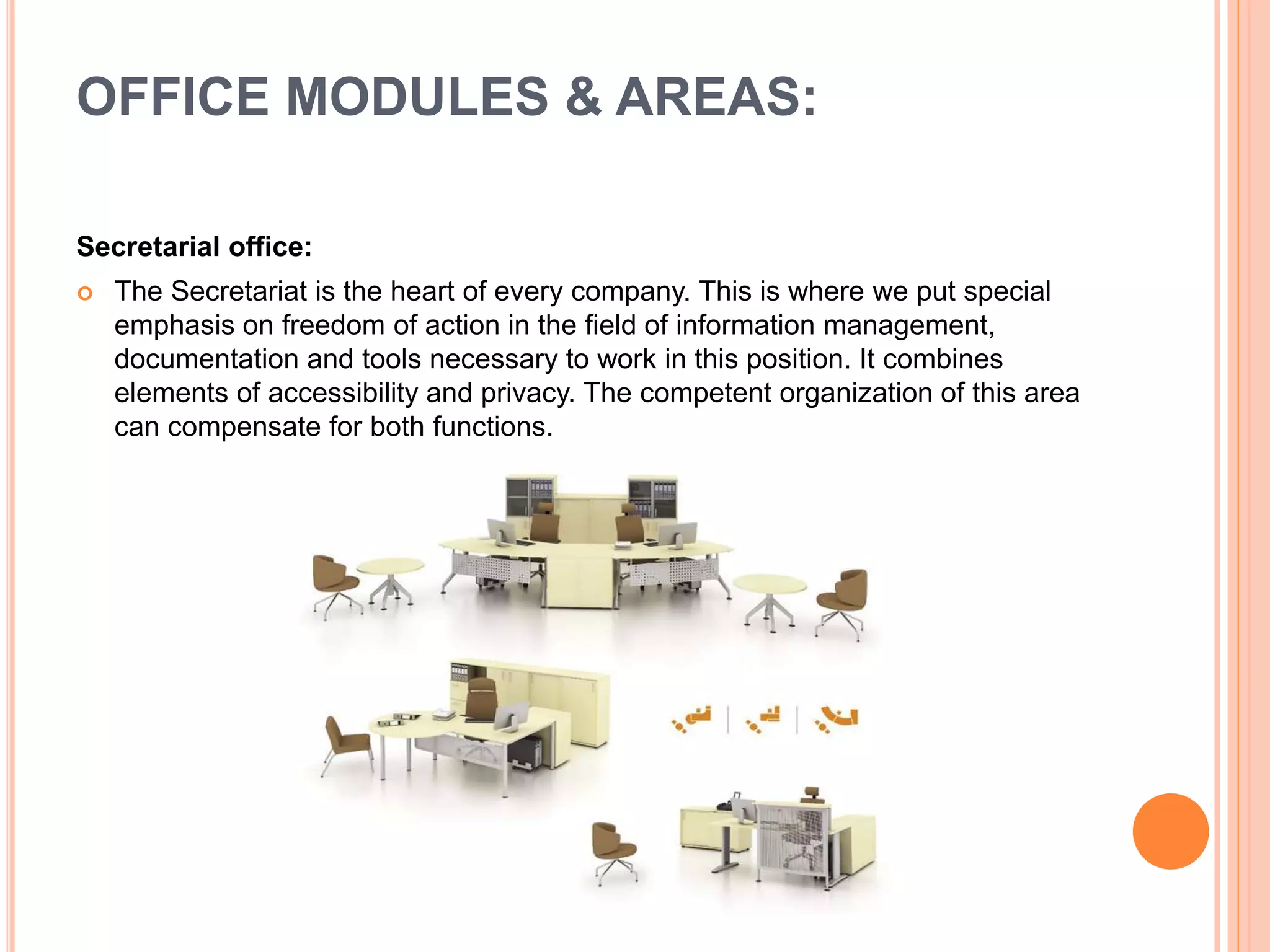 Secretarial office:
 The Secretariat is the heart of every company. This is where we put special
emphasis on freedom of action in the field of information management,
documentation and tools necessary to work in this position. It combines
elements of accessibility and privacy. The competent organization of this area
can compensate for both functions.
OFFICE MODULES & AREAS:
 