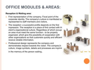 Reception & Waiting area:
 First representation of the company. Focal point of the
corporate identity. The company’s culture is manifested and
represented to staff members and visitors.
 The reception: a successful profile depends on the first
impression. The reception is a place of first contact with the
client’s organizational culture. Regardless of which occupies
an area must meet the same function - to be properly
organized, which give the possibility of cooperation with
other organizations so that customers quickly and efficiently
receive reliable information.
 Professional design represents the company and
demonstrates respect towards the visitor. The company’s
culture, image symbols, details and processes are imprinted
in the memory of the person waiting.
OFFICE MODULES & AREAS:
 