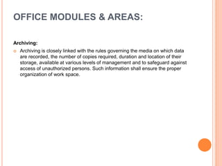 Archiving:
 Archiving is closely linked with the rules governing the media on which data
are recorded, the number of copies required, duration and location of their
storage, available at various levels of management and to safeguard against
access of unauthorized persons. Such information shall ensure the proper
organization of work space.
OFFICE MODULES & AREAS:
 