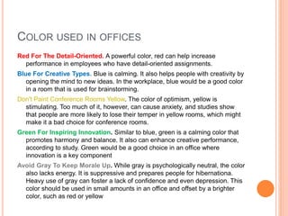 COLOR USED IN OFFICES
Red For The Detail-Oriented. A powerful color, red can help increase
performance in employees who have detail-oriented assignments.
Blue For Creative Types. Blue is calming. It also helps people with creativity by
opening the mind to new ideas. In the workplace, blue would be a good color
in a room that is used for brainstorming.
Don't Paint Conference Rooms Yellow. The color of optimism, yellow is
stimulating. Too much of it, however, can cause anxiety, and studies show
that people are more likely to lose their temper in yellow rooms, which might
make it a bad choice for conference rooms.
Green For Inspiring Innovation. Similar to blue, green is a calming color that
promotes harmony and balance. It also can enhance creative performance,
according to study. Green would be a good choice in an office where
innovation is a key component
Avoid Gray To Keep Morale Up. While gray is psychologically neutral, the color
also lacks energy. It is suppressive and prepares people for hibernationa.
Heavy use of gray can foster a lack of confidence and even depression. This
color should be used in small amounts in an office and offset by a brighter
color, such as red or yellow
 