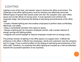 LIGHTING
Lighting is one of the best, and easiest, ways to improve the office environment. The
challenge is that office lighting plans must be cohesive and effectively illuminate
different types of spaces that coexist under one roof: the reception area, open office
space and private offices of varying sizes. It must represent and reinforce the
corporate image. that enhances the feeling of well-being and productivity of the office
staff.
• Create a flexible lighting plan that enables employees to perform tasks comfortably,
effectively, and safely.
• Allow a comfortable transition from space to space.
• Design a lighting plan for long-term employee comfort, with a proper balance of
energy savings and lighting quality.
• Integrate and control daylight to improve employee morale and cut energy costs.
The primary function of lighting in the office space is to support work. It effects the
ambiance in the office; it effects how employees, clients and customers view the company
and it’s image. It has a profound effect on the feeling of well-being and productivity of the
office staff. Therefore, it is essential that office lighting be included as a vital consideration
towards the successful operation of any business.
 