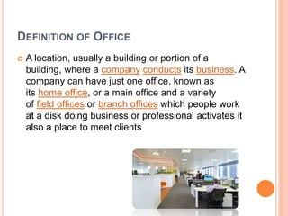 DEFINITION OF OFFICE
 A location, usually a building or portion of a
building, where a company conducts its business. A
company can have just one office, known as
its home office, or a main office and a variety
of field offices or branch offices which people work
at a disk doing business or professional activates it
also a place to meet clients
 