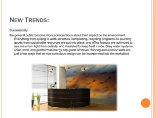 NEW TRENDS:
Sustainability
the general public become more conscientious about their impact on the environment.
Everything from cycling to work schemes, composting, recycling programs, to sourcing
goods from sustainable resources are put into place, and office layouts are optimized to
use maximum light from outside, and insulated to keep heat inside. Grey water systems,
solar, wind, and geothermal energy, top grade windows, flooring and exterior walls are
just a few ways that an eco-conscious design can be incorporated into the workplace
 