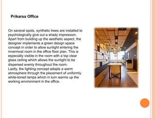 On several spots, synthetic trees are installed to
psychologically give out a shady impression.
Apart from building up the aesthetic aspect, the
designer implements a green design space
concept in order to allow sunlight entering the
innermost room in the office floor plan. This is
especially visible in the room with a top clear
glass ceiling which allows the sunlight to be
dispersed evenly throughout the room.
Lastly, the lighting concept adopts a warm
atmosphere through the placement of uniformly
white-toned lamps which in turn warms up the
working environment in the office.
Prikarsa Office
 