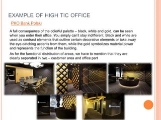 A full consequence of the colorful palette – black, white and gold, can be seen
when you enter their office. You simply can’t stay indifferent. Black and white are
used as contrast elements that outline certain decorative elements or take away
the eye-catching accents from them, while the gold symbolizes material power
and represents the function of the building.
As for the functional distribution of areas, we have to mention that they are
clearly separated in two – customer area and office part
EXAMPLE OF HIGH TIC OFFICE
PKO Bank Polski
 