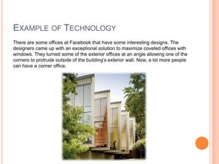 EXAMPLE OF TECHNOLOGY
There are some offices at Facebook that have some interesting designs. The
designers came up with an exceptional solution to maximize coveted offices with
windows. They turned some of the exterior offices at an angle allowing one of the
corners to protrude outside of the building’s exterior wall. Now, a lot more people
can have a corner office.
 