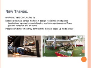 BRINGING THE OUTDOORS IN
Natural is having a serious moment in design. Reclaimed wood panels
installations, exposed concrete flooring, and incorporating natural flower
patterns in fabrics and art works
People work better when they don't feel like they are coped up inside all day
NEW TRENDS:
 