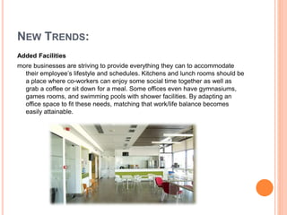 Added Facilities
more businesses are striving to provide everything they can to accommodate
their employee’s lifestyle and schedules. Kitchens and lunch rooms should be
a place where co-workers can enjoy some social time together as well as
grab a coffee or sit down for a meal. Some offices even have gymnasiums,
games rooms, and swimming pools with shower facilities. By adapting an
office space to fit these needs, matching that work/life balance becomes
easily attainable.
NEW TRENDS:
 