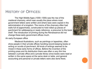 HISTORY OF OFFICES:
The High Middle Ages (1000–1300) saw the rise of the
medieval chancery, which was usually the place where most
government letters were written and where laws were copied in the
administration of a kingdom. The rooms of the chancery often had
walls full of pigeonholes, constructed to hold rolled up pieces of
parchment for safekeeping or ready reference, a precursor to the book
shelf. The introduction of printing during the Renaissance did not
change these early government offices much.
An early European office
Medieval illustrations, such as paintings or tapestries, often
show people in their private offices handling record-keeping books or
writing on scrolls of parchment. All kinds of writings seemed to be
mixed in these early forms of offices. Before the invention of the
printing press and its distribution there was often a very thin line
between a private office and a private library since books were read or
written in the same space at the same desk or table, and general
accounting and personal or private letters were also done there.
 
