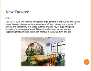 NEW TRENDS:
Color
Like 2015, 2016 will continue to display a high demand in bright, bold and vibrant
colors throughout commercial environments. Colors not only add a sense of
identity and personality to a space but they are also key to supporting and
enhancing your company brand. There have also been various studies
suggesting that particular colors can improve the way we think and act
 