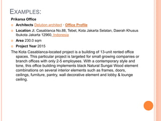 EXAMPLES:
Prikarsa Office
 Architects Delution architect · Office Profile
 Location Jl. Casablanca No.88, Tebet, Kota Jakarta Selatan, Daerah Khusus
Ibukota Jakarta 12960, Indonesia
 Area 230.0 sqm
 Project Year 2015
The Kota Casablanca-located project is a building of 13-unit rented office
spaces. This particular project is targeted for small growing companies or
branch offices with only 2-5 employees. With a contemporary style and
tone, this office building implements black Natural Sungai Wood element
combinations on several interior elements such as frames, doors,
ceilings, furniture, pantry, wall decorative element and lobby & lounge
ceiling.
 