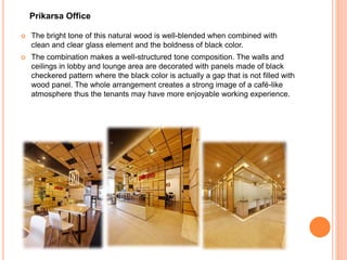  The bright tone of this natural wood is well-blended when combined with
clean and clear glass element and the boldness of black color.
 The combination makes a well-structured tone composition. The walls and
ceilings in lobby and lounge area are decorated with panels made of black
checkered pattern where the black color is actually a gap that is not filled with
wood panel. The whole arrangement creates a strong image of a café-like
atmosphere thus the tenants may have more enjoyable working experience.
Prikarsa Office
 