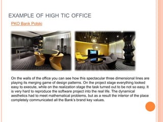 EXAMPLE OF HIGH TIC OFFICE
PKO Bank Polski
On the walls of the office you can see how this spectacular three dimensional lines are
playing its merging game of design patterns. On the project stage everything looked
easy to execute, while on the realization stage the task turned out to be not so easy. It
is very hard to reproduce the software project into the real life. The dynamical
aesthetics had to meet mathematical problems, but as a result the interior of the place
completely communicated all the Bank’s brand key values.
 