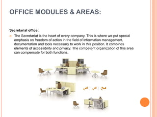 Secretarial office:
 The Secretariat is the heart of every company. This is where we put special
emphasis on freedom of action in the field of information management,
documentation and tools necessary to work in this position. It combines
elements of accessibility and privacy. The competent organization of this area
can compensate for both functions.
OFFICE MODULES & AREAS:
 