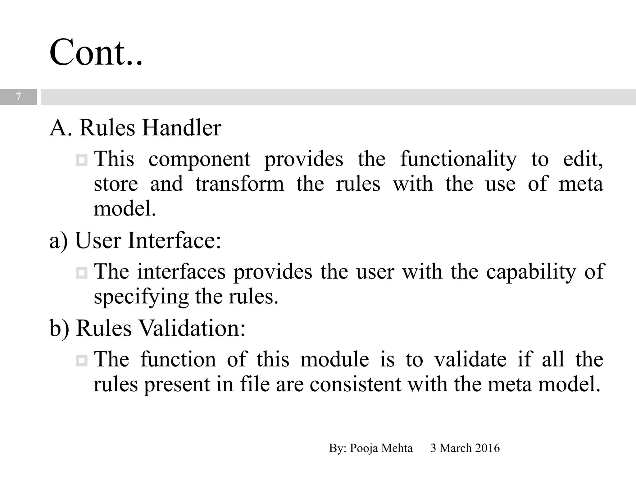 Cont..
3 March 2016By: Pooja Mehta
7
A. Rules Handler
 This component provides the functionality to edit,
store and transform the rules with the use of meta
model.
a) User Interface:
 The interfaces provides the user with the capability of
specifying the rules.
b) Rules Validation:
 The function of this module is to validate if all the
rules present in file are consistent with the meta model.
 