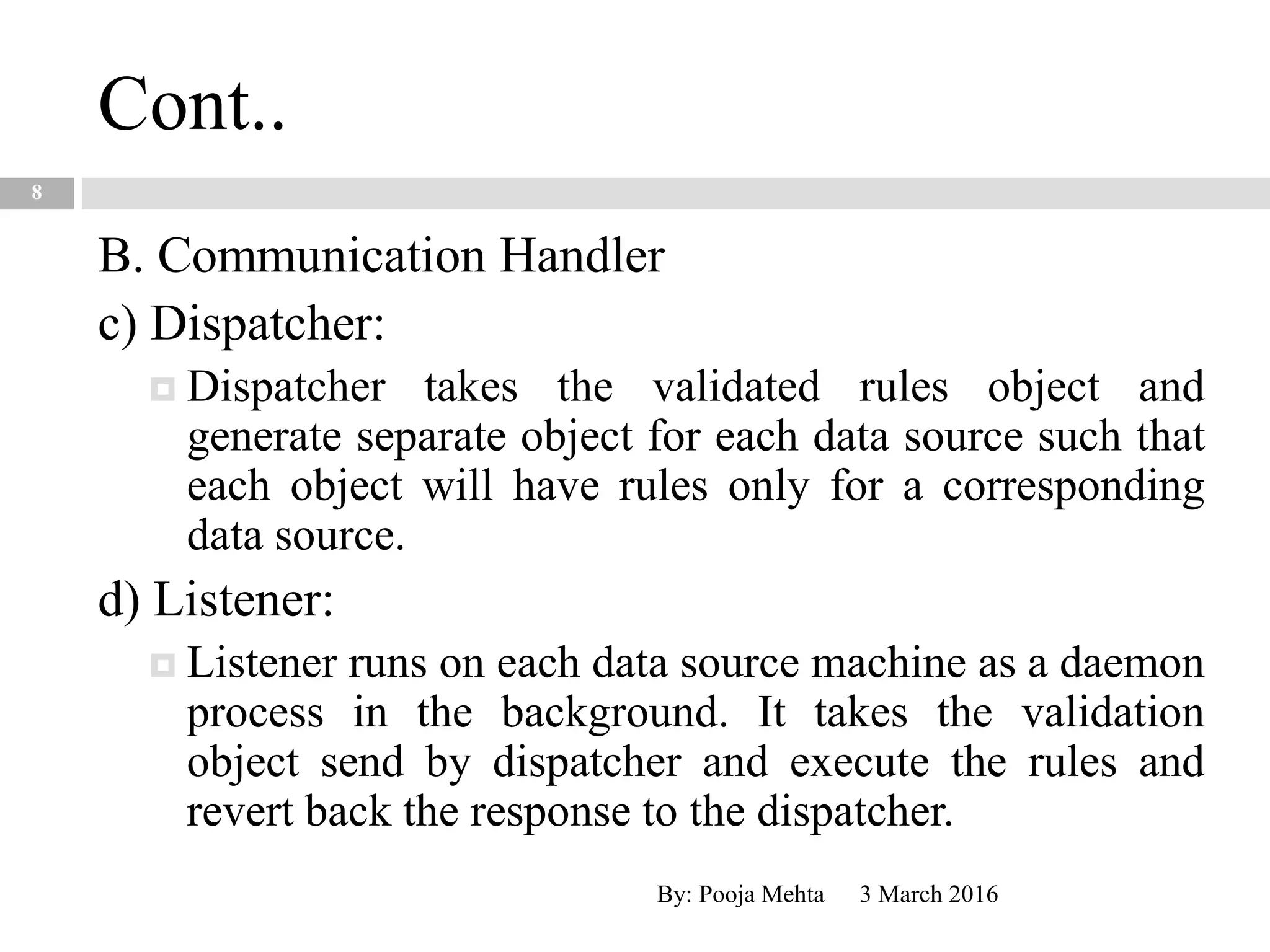 Cont..
3 March 2016By: Pooja Mehta
8
B. Communication Handler
c) Dispatcher:
 Dispatcher takes the validated rules object and
generate separate object for each data source such that
each object will have rules only for a corresponding
data source.
d) Listener:
 Listener runs on each data source machine as a daemon
process in the background. It takes the validation
object send by dispatcher and execute the rules and
revert back the response to the dispatcher.
 