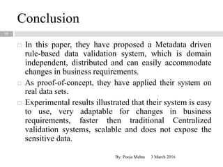 Conclusion
15
 In this paper, they have proposed a Metadata driven
rule-based data validation system, which is domain
independent, distributed and can easily accommodate
changes in business requirements.
 As proof-of-concept, they have applied their system on
real data sets.
 Experimental results illustrated that their system is easy
to use, very adaptable for changes in business
requirements, faster then traditional Centralized
validation systems, scalable and does not expose the
sensitive data.
3 March 2016By: Pooja Mehta
 