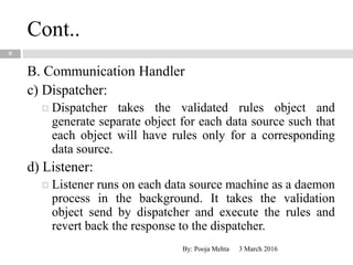 Cont..
3 March 2016By: Pooja Mehta
8
B. Communication Handler
c) Dispatcher:
 Dispatcher takes the validated rules object and
generate separate object for each data source such that
each object will have rules only for a corresponding
data source.
d) Listener:
 Listener runs on each data source machine as a daemon
process in the background. It takes the validation
object send by dispatcher and execute the rules and
revert back the response to the dispatcher.
 