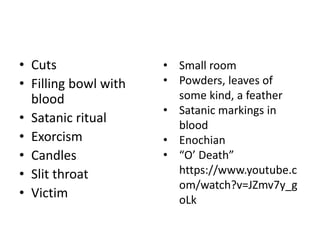 • Cuts
• Filling bowl with
blood
• Satanic ritual
• Exorcism
• Candles
• Slit throat
• Victim
• Small room
• Powders, leaves of
some kind, a feather
• Satanic markings in
blood
• Enochian
• “O’ Death”
https://www.youtube.c
om/watch?v=JZmv7y_g
oLk
 