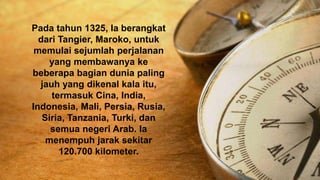 Pada tahun 1325, Ia berangkat
dari Tangier, Maroko, untuk
memulai sejumlah perjalanan
yang membawanya ke
beberapa bagian dunia paling
jauh yang dikenal kala itu,
termasuk Cina, India,
Indonesia, Mali, Persia, Rusia,
Siria, Tanzania, Turki, dan
semua negeri Arab. Ia
menempuh jarak sekitar
120.700 kilometer.
 