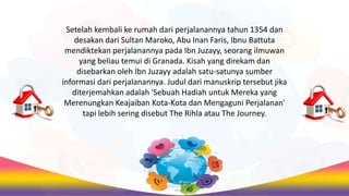 Setelah kembali ke rumah dari perjalanannya tahun 1354 dan
desakan dari Sultan Maroko, Abu Inan Faris, Ibnu Battuta
mendiktekan perjalanannya pada Ibn Juzayy, seorang ilmuwan
yang beliau temui di Granada. Kisah yang direkam dan
disebarkan oleh Ibn Juzayy adalah satu-satunya sumber
informasi dari perjalanannya. Judul dari manuskrip tersebut jika
diterjemahkan adalah 'Sebuah Hadiah untuk Mereka yang
Merenungkan Keajaiban Kota-Kota dan Mengaguni Perjalanan'
tapi lebih sering disebut The Rihla atau The Journey.
 