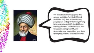PIRI REIS
Piri Reis atau nama lengkapnya Hacı
Ahmed Muhiddin Piri (Hadji Ahmed
Muhiddin Piri). Reis adalah seorang
geograf, dan kartograf Utsmaniyah yang
lahir antara tahun 1465 dan 1470 dan
meninggal antara 1554 atau 1555. Piri
Reis adalah kartografer Muslim
terkemuka yang mewariskan peta dunia
terlengkap pertama yaitu Peta Piri Reis
 