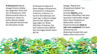 Al Khawarizmi dikenal
sebagai Penemu Aljabar
dan Angka Nol. Nama Asli
dari Al-Khawarizmi ialah
Muhammad Ibn Musa al-
khawarizmi. Selain itu
beliau dikenali sebagai
Abu Abdullah Muhammad
bin Ahmad bin Yusoff.
Sebagai “Bapak Ilmu
Pengetahuan Aljabar” dia
menulis buku
berjudul Algebra, yang
kemudian diklasifikasi oleh para
sejarawan matematika sebagai
Dasar-dasar Pengetahuan
Matematika. Karya Al-
Khwarizmi berjudul Kitab al-
Jabr w’al-muqabalah (The Book
of Restoring and
Balancing) menjadi titik awal
aljabar dalam dunia Islam.
Al-Khawarizmi dikenal di
Barat sebagai al-Khawarizmi,
al-Cowarizmi, al-Ahawizmi,
al-Karismi, al-Goritmi, al-
Gorismi dan beberapa cara
ejaan lagi. Ia dikenal sebagai
penemu dari Aljabar dan
juga angka nol. Beliau
dilahirkan di Bukhara. Dia
lahir sebelum tahun 800 M
dan meninggal setelah tahun
847 M.
 