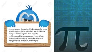 Sepeninggal Al-Khawarizmi, keberadaan karyanya
beralih kepada komunitas Islam termasuk cara
menjabarkan bilangan dalam metode
perhitungan, bilangan pecahan. Pengetahuan
aljabar yang merupakan suatu warisan untuk
menyelesaikan persoalan perhitungan.
 