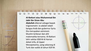 Al Battani
Al-Battani atau Muhammad Ibn
Jabir Ibn Sinan Abu
Abdullah dikenal sebagai bapak
trigonometri. Ia adalah tokoh
bangsa Arab dan gubernur Syria.
Dia merupakan astronom
Muslim terbesar dan ahli
matematika ternama. Al-Battani
lahir sekitar 858 M di Harran
dekat Urfa, di Upper
Mesopotamia, yang sekarang di
Turki dan wafat di tahun 929 M.
 