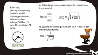 Salah satu
pencapaiannya yang
terkenal adalah
tentang penentuan
tahun matahari
sebagai 365 hari, 5
jam, 46 menit dan 24
detik.
Al Battani juga menemukan sejumlah persamaan
trigonometri:
Ia juga memecahkan persamaan sin x = a cos x dan
menemukan rumus:
 