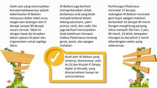 Salah satu yang menunjukkan
kematematikawannya adalah
keberhasilan Al-Battani
menyusun daftar tabel sinus,
tangen dan kotangen dari 0
derajat sampai 90 derajat
secara cermat. Tabel ini
dengan tepat dia terapkan
dalam operasi Al-jabar dan
trigonometri untuk segitiga
sfesis.
Perhitungan Ptolemeus
mencatat 17 derajat,
sedangkan Al-Battani mencatat
garis bujur apogee matahari
bertambah 16 derajat 40 menit.
Dengan menghitung panjang
tahun menjadi 365 hari, 5 jam,
46 menit, 24 detik, ketepatan
hitungan itu berselisih 2 menit
dibandingkan waktu yang
sebenarnya.
Al-Battani juga berhasil
memperkenalkan istilah
berbahasa arab yang kelak
menjadi terkenal dalam
bidang astronomi, yakni
azimut, zenit, dan nadir. Dia
juga berhasil menunjukkan
letak kekeliruan ilmuwan
Cladius Ptolemaeus tentang
gerak, posisi, dan apogee
matahari.
Buah pikir Al-Battani yang
terkenal, diantaranya, ialah
Az-Zij dan Risalah fi Tahqiq
Aqdar al-Ittisalat, yang
diterjemahkan hampir ke
semua bahasa.
 