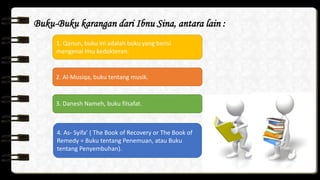 Buku-Buku karangan dari Ibnu Sina, antara lain :
1. Qanun, buku ini adalah buku yang berisi
mengenai lmu kedokteran.
2. Al-Musiqa, buku tentang musik.
3. Danesh Nameh, buku filsafat.
4. As- Syifa’ ( The Book of Recovery or The Book of
Remedy = Buku tentang Penemuan, atau Buku
tentang Penyembuhan).
 