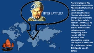 IBNU BATTUTA
Nama lengkapnya Abu
Abdullah Muhammad bin
Abdullah bin Muhammad
bin Ibrahim Al-
Lawati atau Shams ad -
Din atau lebih dikenal
orang dengan nama Ibnu
Battuta, lahir pada 24
Februari 1304 M (723 H)
di Tangier Maroko. Ibnu
Battuta dikenal karena
petualangannya
mengelilingi dunia.
Hampir 120.700
kilometer telah
ditempuhnya selama
rentang waktu 1325-1354
M. Ia wafat pada tahun
1369 pada usia 65
tahun.
 