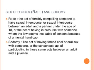 SEX OFFENCES (RAPE) AND SODOMY
 Rape : the act of forcibly compelling someone to
have sexual intercourse, or sexual intercourse
between an adult and a partner under the age of
18, or the act of having intercourse with someone
whom the law deems incapable of consent because
of a mental handicap.
 Sodomy : The act of having forced anal or oral sex
with someone, or the consensual act of
participating in those same acts between an adult
and a juvenile.
 