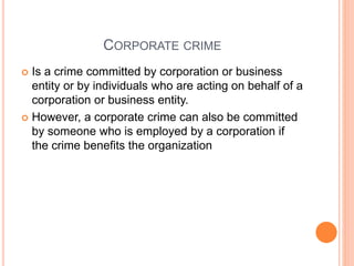 CORPORATE CRIME
 Is a crime committed by corporation or business
entity or by individuals who are acting on behalf of a
corporation or business entity.
 However, a corporate crime can also be committed
by someone who is employed by a corporation if
the crime benefits the organization
 