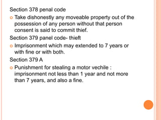 Section 378 penal code
 Take dishonestly any moveable property out of the
possession of any person without that person
consent is said to commit thief.
Section 379 panel code- thieft
 Imprisonment which may extended to 7 years or
with fine or with both.
Section 379 A
 Punishment for stealing a motor vechile :
imprisonment not less than 1 year and not more
than 7 years, and also a fine.
 