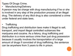 Types Of Drugs Crime.
• Manufacturing/Delivery
A person may be charge with drug manufacturing if he or she
is involved in any step of the production process of an illegal
drug. The delivery of any illicit drug is also considered a crime
under federal and state laws.
• Trafficking
Drug trafficking and distribution laws make it illegal to sell,
transport, and import illegal controlled subtances like
marijuana and cocaine. As a felony, drug trafficking and
distribution is a more serious crime than just drug possession
because it usually involves the transportation of a large
amount of drugs if convicted of drug trafficking, the sentence
can be anywhere from 3 years to life in prison.
 