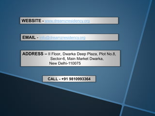 WEBSITE - www.dreamzresidency.org
EMAIL - info@dreamzresidency.org
ADDRESS – II Floor, Dwarka Deep Plaza, Plot No.8,
Sector-6, Main Market Dwarka,
New Delhi-110075
CALL - +91 9810993364
 