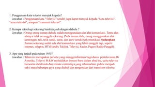 1. Penggunaan kata televisi merujuk kepada?
Jawaban : Penggunaan kata "Televisi" sendiri juga dapat merujuk kepada “kota televisi",
“acara televisi", ataupun “transmisi televisi".
2. Kenapa teknologi sekarang berdeda jauh dengan dahulu ?
Jawaban : Orang-orang zaman dahulu sudah menggunakan alat-alat komunikasi. Tentu alat-
alatnya tidak secanggih sekarang. Pada zaman dulu, orang menggunakan alat
kentongan, tali, telik sandi, surat, dan kurir untuk berkomunikasi. Sedangkan
Zaman sekarang sudah ada alat komunikasi yang lebih canggih lagi, seperti
internet, telepon, HT (Handly Taklie), Televisi, Radio, Pager (Radio Panggil).
3. Apa yang terjadi pada tahun 1950?
Jawaban : Tahun ini merupakan periode yang menggembirakan bagi dunia pertelevisian.Di
Amerika, Televisi B &W meledakkan inovasi baru dalam abad itu, yaitu televise
berwarna elektronik dan remote controlnya yang diluncurkan, public menjadi
saksi mata beberapa gaya yang diubah dan pengenalan dari transistor televise.
 