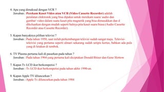 4. Apa yang dimaksud dengan VCR ?
Jawaban : Perekam Kaset Video atau VCR (Video Cassette Recorder) adalah
peralatan elektronik yang bisa dipakai untuk merekam suara/ audio dan
gambar/ video dalam suatu kaset pita magnetik yang bisa dimasukkan dan d
dikeluarkan dengan mudah seperti halnya pita kaset suara biasa (Audio Cassette
Recorder atau Cassette Recorder).
5. Kapan banyaknya pilihan televisi ?
Jawaban : Pada tahun 1950, saat inilah perkembangan televisi sudah sangat maju. Televisi-
teleivisi yang pertama seperti almari sekarang sudah setipis kertas, bahkan ada pula
yang di letakan di tembok.
6. TV Plasma pertama kali di pasarkan pada tahun ?
Jawaban : Pada tahun 1964 yang pertama kali diciptakan Donald Bitzer dan Gene Slottow
7. Kapan Tv LCD ikut berkompetisi ?
Jawaban : Tv LCD ikut berkompetisi pada tahun akhir 1990-an.
8. Kapan Apple TV diluncurkan ?
Jawaban : Apple Tv diluncurkan pada tahun 1984
 