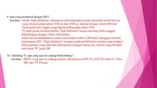 9. Apa yang dimaksud dengan HD ?
Jawaban : Istilah ‘high definition’ sebenarnya telah digunakan untuk menyebut model televisi
yang muncul antara tahun 1930-an dan 1940-an, dimulai dengan sistem 405-line
hitam-putih dari Inggris yang diperkenalkan pada tahun 1936.
TV pada jaman tersebut disebut ‘high definition’ karena memang lebih canggih
dibandingkan dengan sistem sebelumnya.
Salah satu kesalahpahaman umum menyatakan bahwa 24P selalu dianggap memiliki
kemampuan HD. “High definition” mengacu pada jumlah baris resolusi yang terdapat
dalam gambar yang tidak ada hubungannya dengan frame rate, sesuatu yang diwakili
oleh huruf “P” pada 24P.
10. Teknologi Tv apa yang saat ini sedang berkembang ?
Jawaban : HDTV yang saat ini sedang populer, diantaranya LCD TV, LED TV, Oled Tv, Ultra
HD, dan TV Plasma.
 