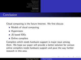Background
Motivation
Problem Deﬁnition
Literature Survey
System Architecture
Conclusion
References
Future scope
Conclusion
Cloud computing is the future Internet. We ﬁrst discuss
Models of cloud computing
Hypervisors
JS based IDEs
Online compilers
Compilers which needs hardware support is major issue among
them. We hope our paper will provide a better solution for various
online compilers needs hardware support and pave the way further
research in this area.
Uday Singh Chauhan Cloud Compilers
 