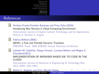 Background
Motivation
Problem Deﬁnition
Literature Survey
System Architecture
Conclusion
References
Future scope
References
Anirban Kundu,Chandan Banerjee and Priya Saha (2010)
Introducing New Services in Cloud Computing Environment
International Journal of Digital Content Technology and its Applications
Volume 4, Number 5, August.
Fabrice Bellard (2005)
QEMU, a Fast and Portable Dynamic Translator
FREENIX Track: 2005 USENIX Annual Technical Conference
Lakshmi M. Gadhikar, Deepa Vincent, Lavanya Mohan and Megha V.
Chaudhari(2012)
IMPLEMENTATION OF BROWSER BASED IDE TO CODE IN THE
CLOUD
International Journal of Advances in Engineering & Technology Nov.
2012. ISSN: 2231-1963.
Rohini C. Ekghare and Prof. Manish Hadap
Uday Singh Chauhan Cloud Compilers
 