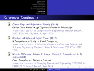 Background
Motivation
Problem Deﬁnition
Literature Survey
System Architecture
Conclusion
References
Future scope
References(Continue..)
Chetan Raga and Rajashekara Murthy (2014)
Online Cloud Based Image Capture Software for Microscope
International Journal of Computational Engineering Research (IJCER)
2250 3005, Vol, 04, Issue, 4, April 2014.
Bhushan Lal Sahu and Rajesh Tiwari (2012)
A Comprehensive Study on Cloud Computing
International Journal of Advanced Research in Computer Science and
Software Engineering Volume 2, Issue 9, September 2012 ISSN: 2277
128X.
Nirmala N.Pansare, Ashwini C. Ithape, Shamal R. Gawande and A. D.
Jadhav(2014)
Cloud Compiler and Technical Support
International Journal of Emerging Science and Engineering (IJESE) ISSN:
23196378, Volume-2, Issue-5, April 2014.
Uday Singh Chauhan Cloud Compilers
 