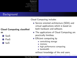Background
Motivation
Problem Deﬁnition
Literature Survey
System Architecture
Conclusion
References
Future scope
Background
Cloud Computing classiﬁed
as
1 SaaS
2 PaaS
3 IaaS
Cloud Computing includes
Service oriented architecture (SOA) and
virtual applications which is based on
both hardware and software.
The applications of Cloud Computing are
practically limitless.
Eﬃcient computing by
centralizing storage
memory
high performance computing
bandwidth
without knowledge of the end users.
Uday Singh Chauhan Cloud Compilers
 