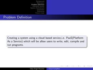 Background
Motivation
Problem Deﬁnition
Literature Survey
System Architecture
Conclusion
References
Future scope
Problem Deﬁnition
Creating a system using a cloud based service,i.e. PaaS(Platform
As a Service) which will be allow users to write, edit, compile and
run programs.
Uday Singh Chauhan Cloud Compilers
 